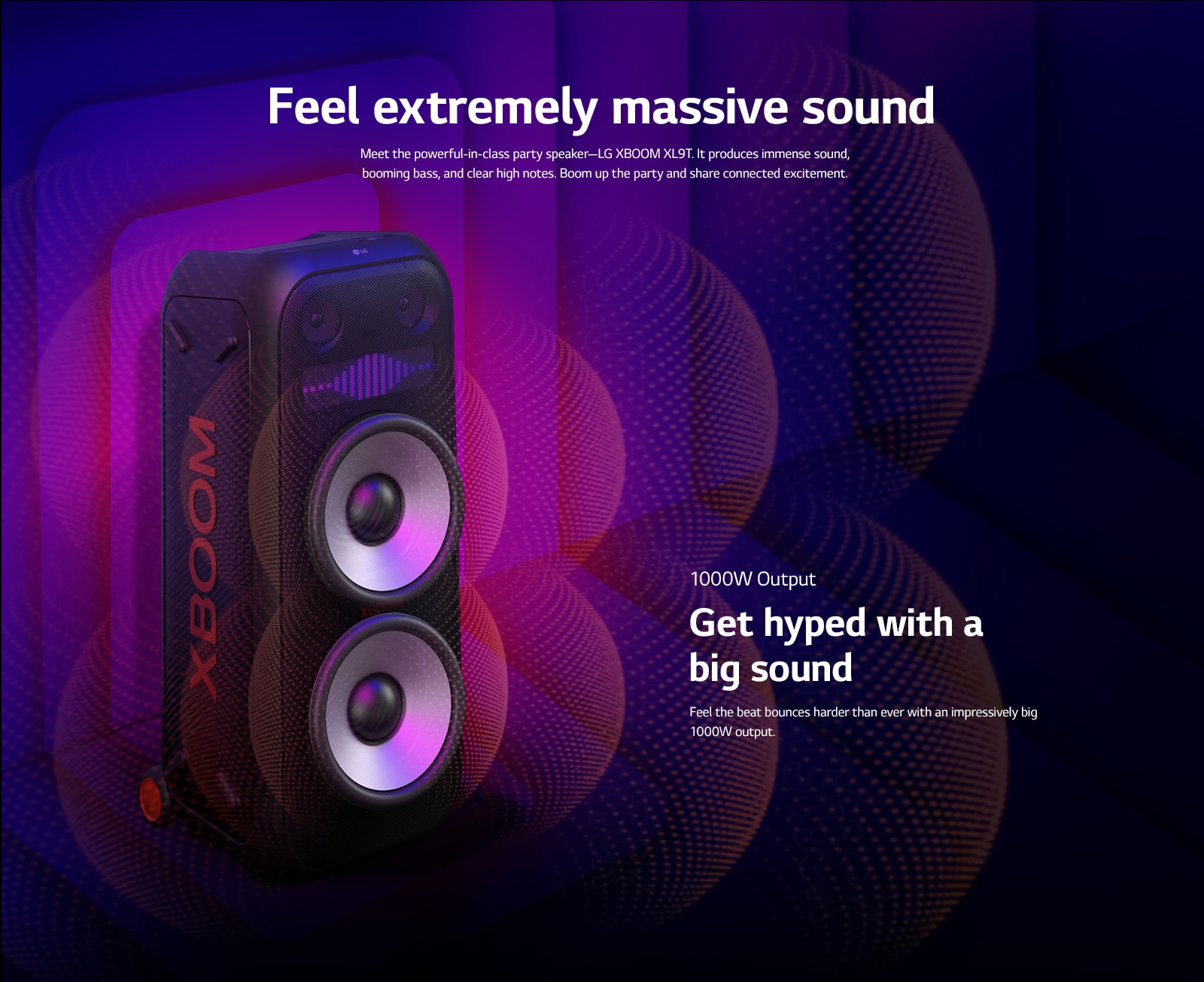 LG XBOOM XL9T is placed on the infinite space. On the wall, square sound graphics are illustrated. In the middel of the speaker an 8-inch giant woofers are enlarged in order to emphazie its 1000W huge sound. Sound waves comes out from the woofer. 